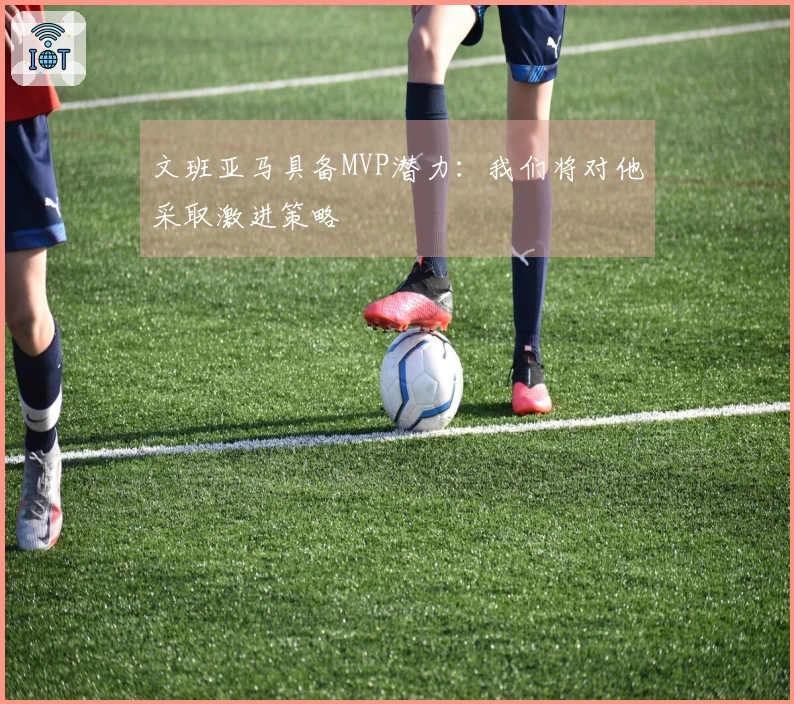 文班亚马具备MVP潜力：我们将对他采取激进策略