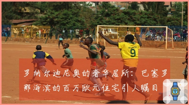 罗纳尔迪尼奥的奢华居所：巴塞罗那海滨的百万欧元住宅引人瞩目