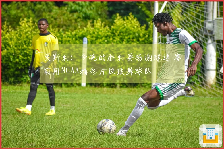 莫斯利：今晚的胜利要感谢球迷 赛前用NCAA精彩片段鼓舞球队