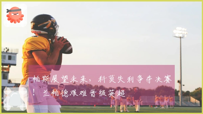 帕斯展望未来，科莫失利争夺决赛！兰帕德艰难晋级英超