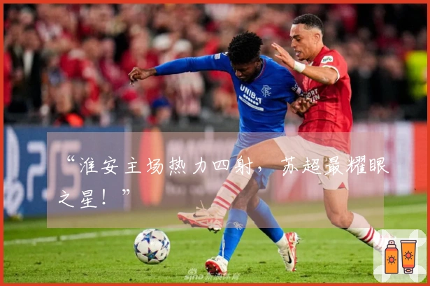 “淮安主场热力四射，苏超最耀眼之星！”