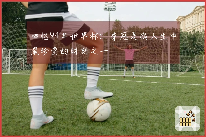 回忆94年世界杯：夺冠是我人生中最珍贵的时刻之一