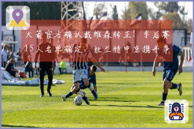 火箭官方确认戴维森转正！季后赛15人名单确定，杜兰特申京携手争冠