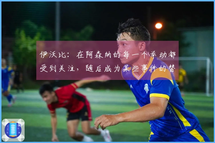 伊沃比：在阿森纳的每一个举动都受到关注，随后成为某些事件的替罪羊