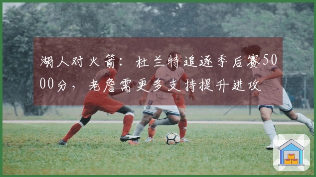 湖人对火箭：杜兰特追逐季后赛5000分，老詹需更多支持提升进攻