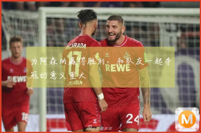 为阿森纳赢得胜利，和队友一起夺冠的意义重大