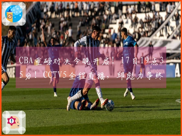 CBA重磅对决今晚开启！17日19点35分！CCTV5全程直播，邱彪力争终止五连败
