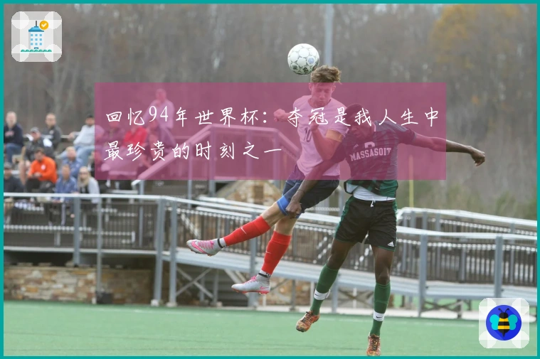 回忆94年世界杯：夺冠是我人生中最珍贵的时刻之一