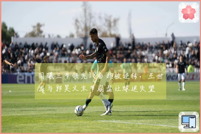 同曦三节领先18分却被逆转,王世龙与郭昊文末节崩盘让球迷失望