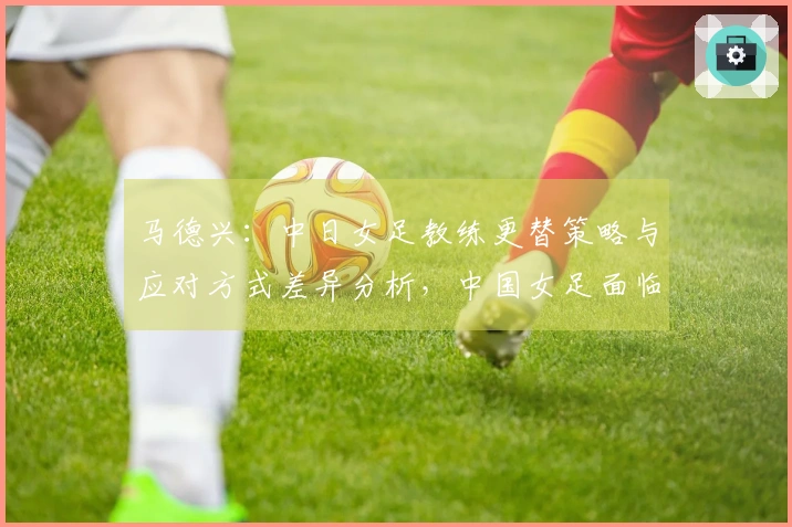 马德兴：中日女足教练更替策略与应对方式差异分析，中国女足面临进一步下滑风险