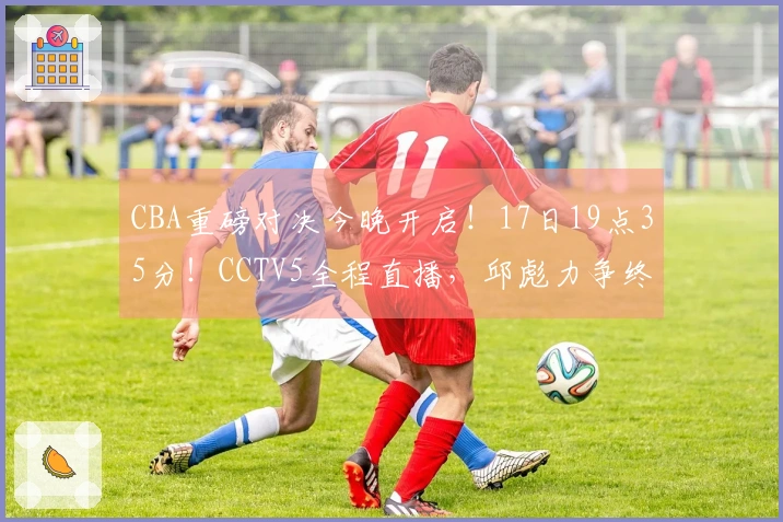 CBA重磅对决今晚开启！17日19点35分！CCTV5全程直播，邱彪力争终止五连败