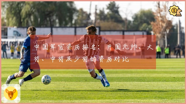 中国军官资历排名：开国元帅、大将、中将及少将的资历对比