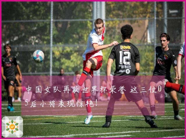 中国女队再获世界杯荣誉 这三位05后小将表现惊艳！