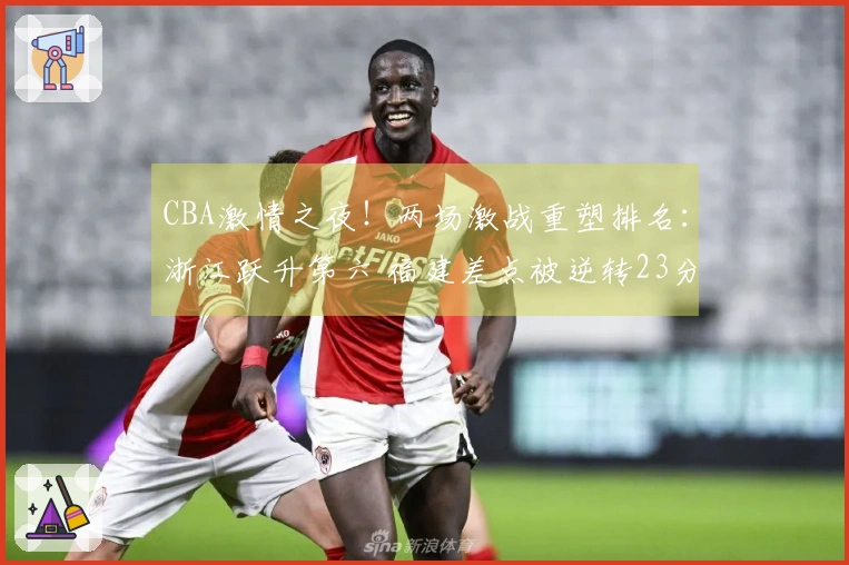 CBA激情之夜！两场激战重塑排名：浙江跃升第六 福建差点被逆转23分