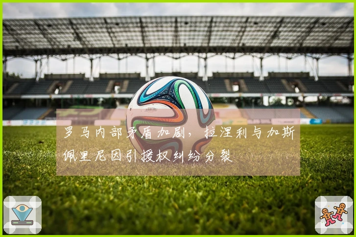 罗马内部矛盾加剧，拉涅利与加斯佩里尼因引援权纠纷分裂