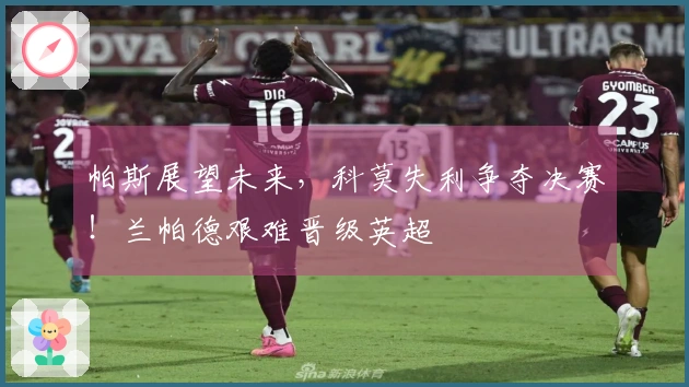 帕斯展望未来，科莫失利争夺决赛！兰帕德艰难晋级英超