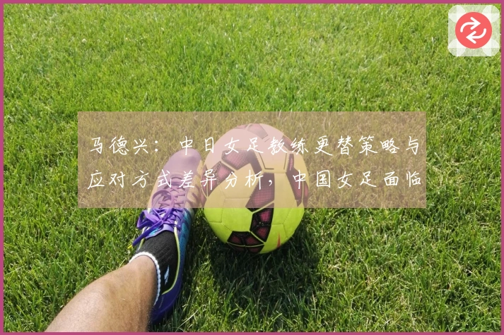 马德兴：中日女足教练更替策略与应对方式差异分析，中国女足面临进一步下滑风险
